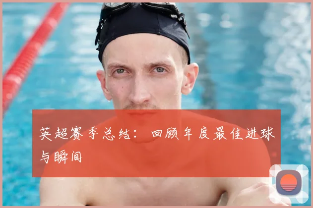 英超赛季总结:回顾年度最佳进球与瞬间