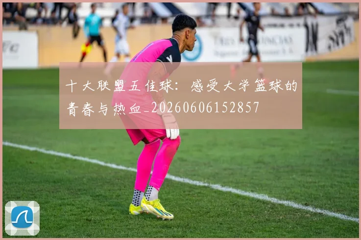 十大联盟五佳球:感受大学篮球的青春与热血_20260606152857