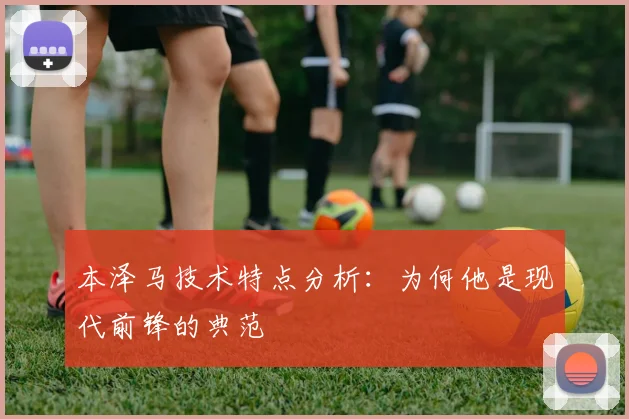 本泽马技术特点分析：为何他是现代前锋的典范