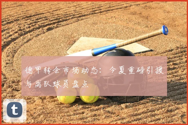 德甲转会市场动态：今夏重磅引援与离队球员盘点