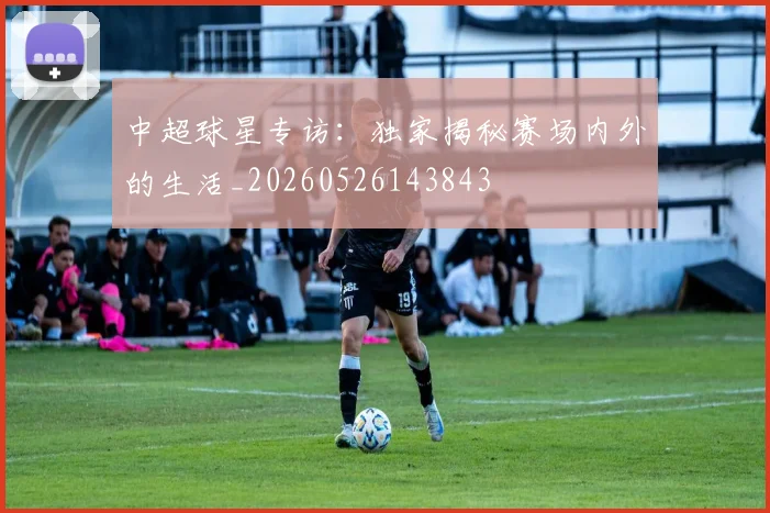 中超球星专访:独家揭秘赛场内外的生活_20260526143843