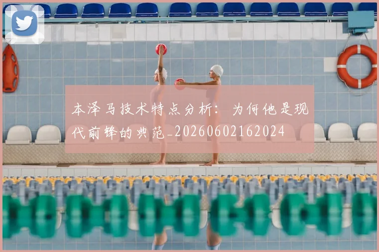 本泽马技术特点分析:为何他是现代前锋的典范_20260602162024