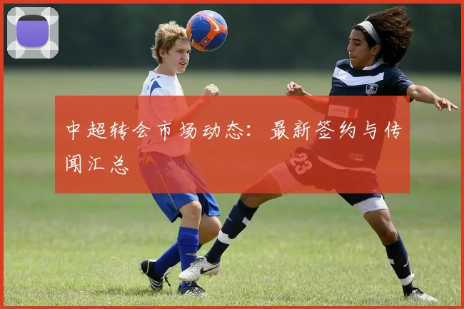 中超转会市场动态:最新签约与传闻汇总