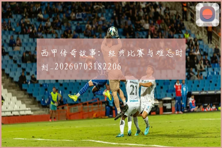 西甲传奇故事：经典比赛与难忘时刻_20260703182206