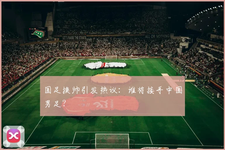 国足换帅引发热议:谁将接手中国男足?
