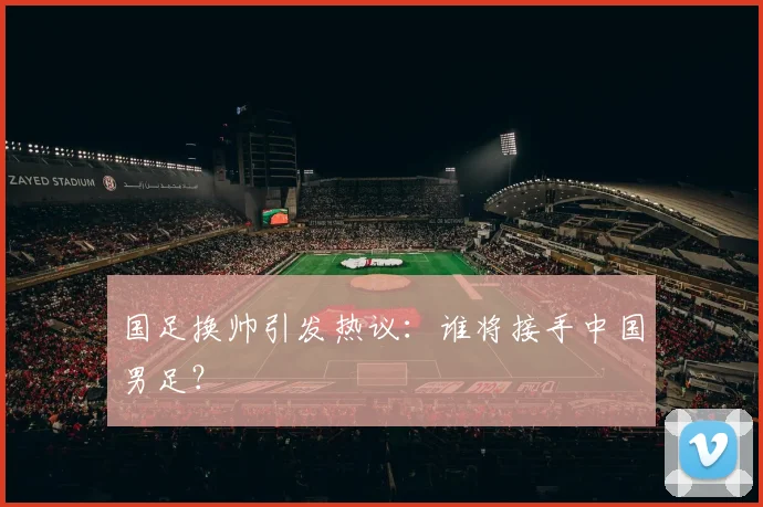 国足换帅引发热议：谁将接手中国男足？