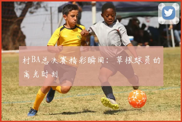 村BA总决赛精彩瞬间:草根球员的高光时刻